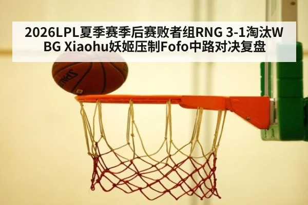 2026LPL夏季赛季后赛败者组RNG 3-1淘汰WBG Xiaohu妖姬压制Fofo中路对决复盘