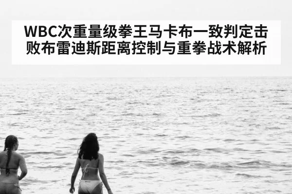 WBC次重量级拳王马卡布一致判定击败布雷迪斯距离控制与重拳战术解析