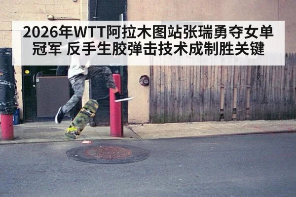 2026年WTT阿拉木图站张瑞勇夺女单冠军 反手生胶弹击技术成制胜关键