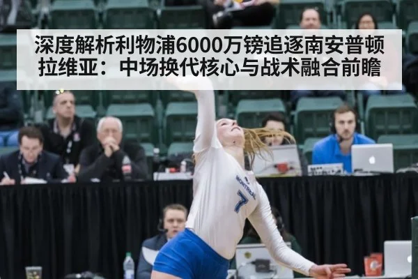 深度解析利物浦6000万镑追逐南安普顿拉维亚:中场换代核心与战术融合前瞻