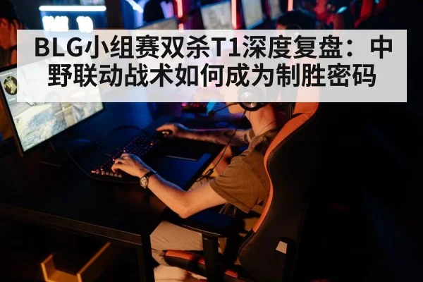 BLG小组赛双杀T1深度复盘:中野联动战术如何成为制胜密码